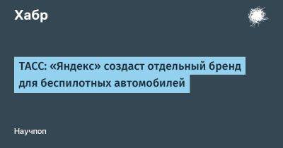 LizzieSimpson - ТАСС: «Яндекс» создаст отдельный бренд для беспилотных автомобилей - habr.com - Москва - Россия