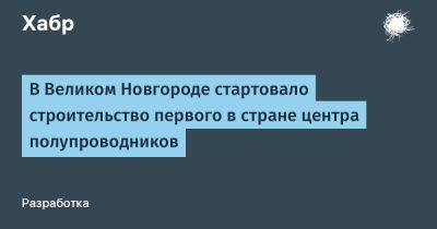 Андрей Никитин - LizzieSimpson - В Великом Новгороде стартовало строительство первого в стране центра полупроводников - habr.com - Россия - Новгородская обл. - Великий Новгород