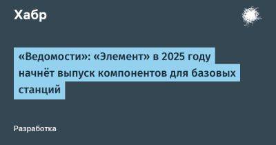 LizzieSimpson - «Ведомости»: «Элемент» в 2025 году начнёт выпуск компонентов для базовых станций - habr.com - Россия - Томск