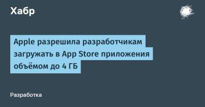 daniilshat - Apple разрешила разработчикам загружать в App Store приложения объёмом до 4 ГБ - habr.com