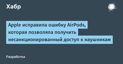 daniilshat - Apple исправила ошибку AirPods, которая позволяла получить несанкционированный доступ к наушникам - habr.com