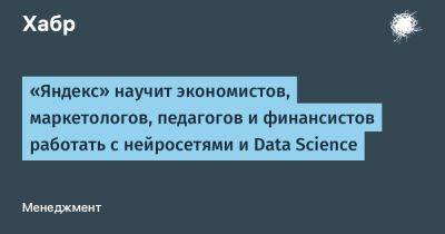 LizzieSimpson - «Яндекс» научит экономистов, маркетологов, педагогов и финансистов работать с нейросетями и Data Science - habr.com - Москва
