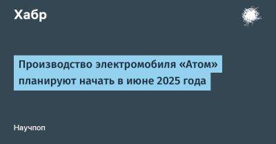 LizzieSimpson - Производство электромобиля «Атом» планируют начать в июне 2025 года - habr.com - Москва