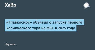 LizzieSimpson - «Главкосмос» объявил о запуске первого космического тура на МКС в 2025 году - habr.com - Россия - Казахстан - Байконур - Звездный