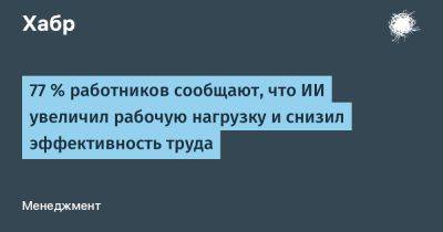 77 % работников сообщают, что ИИ увеличил рабочую нагрузку и снизил эффективность труда - habr.com