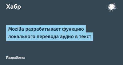 daniilshat - Mozilla разрабатывает функцию локального перевода аудио в текст - habr.com