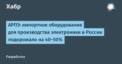 LizzieSimpson - АРПЭ: импортное оборудование для производства электроники в России подорожало на 40-50% - habr.com - Россия
