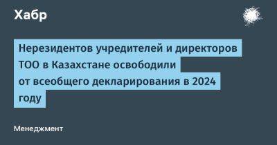 Нерезидентов учредителей и директоров ТОО в Казахстане освободили от всеобщего декларирования в 2024 году - habr.com - Казахстан