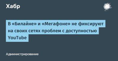 denis19 - В «Билайне» и «Мегафоне» не фиксируют на своих сетях проблем с доступностью YouTube - habr.com - Россия