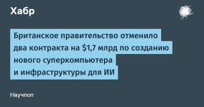 AnnieBronson - Британское правительство отменило два контракта на $1,7 млрд по созданию нового суперкомпьютера и инфраструктуры для ИИ - habr.com - Англия