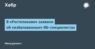 AnnieBronson - В «Ростелекоме» заявили об «избалованных» ИБ-специалистах - habr.com - Россия