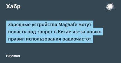 daniilshat - Зарядные устройства MagSafe могут попасть под запрет в Китае из-за новых правил использования радиочастот - habr.com - Китай