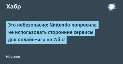 daniilshat - Это небезопасно: Nintendo попросила не использовать сторонние сервисы для онлайн-игр на Wii U - habr.com