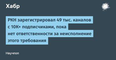 denis19 - РКН зарегистрировал 49 тыс. каналов с 10К+ подписчиками, пока нет ответственности за неисполнение этого требования - habr.com - Россия