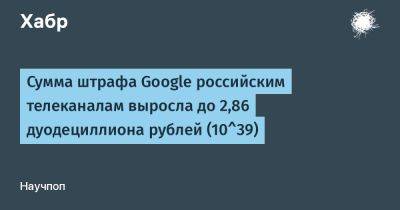 denis19 - Сумма штрафа Google российским телеканалам выросла до 2,86 дуодециллиона рублей (10^39) - habr.com - Москва - Россия
