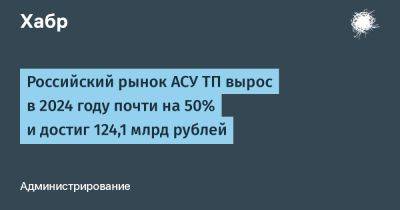 AnnieBronson - Российский рынок АСУ ТП вырос в 2024 году почти на 50% и достиг 124,1 млрд рублей - habr.com - Россия