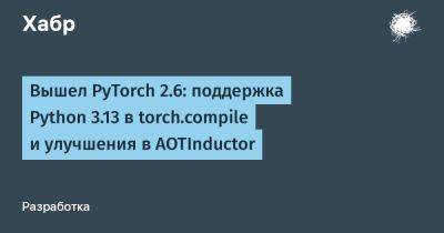 daniilshat - Вышел PyTorch 2.6: поддержка Python 3.13 в torch.compile и улучшения в AOTInductor - habr.com
