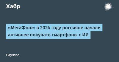LizzieSimpson - «МегаФон»: в 2024 году россияне начали активнее покупать смартфоны с ИИ - habr.com