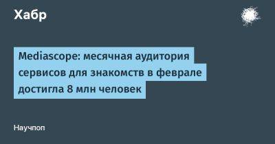 LizzieSimpson - Mediascope: месячная аудитория сервисов для знакомств в феврале достигла 8 млн человек - habr.com - Россия