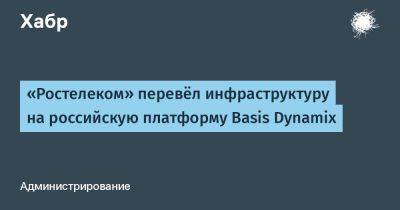 LizzieSimpson - «Ростелеком» перевёл инфраструктуру на российскую платформу Basis Dynamix - habr.com - Россия