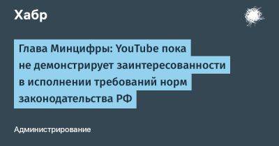 Сергей Анохин - Максут Шадаев - denis19 - Глава Минцифры: YouTube пока не демонстрирует заинтересованности в исполнении требований норм законодательства РФ - habr.com - Россия - США