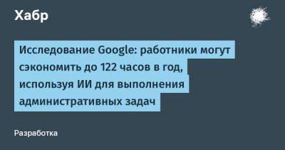 AnnieBronson - Исследование Google: работники могут сэкономить до 122 часов в год, используя ИИ для выполнения административных задач - habr.com - Англия