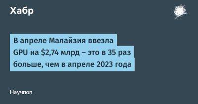avouner - В апреле Малайзия ввезла GPU на $2,74 млрд — это в 35 раз больше, чем в апреле 2023 года - habr.com - Китай - США - Малайзия