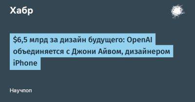 $6,5 млрд за дизайн будущего: OpenAI объединяется с Джони Айвом, дизайнером iPhone - habr.com