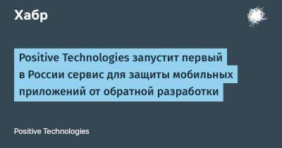 Positive Technologies запустит первый в России сервис для защиты мобильных приложений от обратной разработки - habr.com - Россия