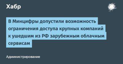 Максут Шадаев - denis19 - В Минцифры допустили возможность ограничения доступа крупных компаний к ушедшим из РФ зарубежным облачным сервисам - habr.com - Россия