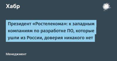 Михаил Осеевский - denis19 - Президент «Ростелекома»: к западным компаниям по разработке ПО, которые ушли из России, доверия никакого нет - habr.com - Россия