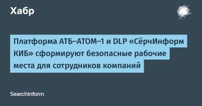 Платформа АТБ-АТОМ-1 и DLP «СёрчИнформ КИБ» сформируют безопасные рабочие места для сотрудников компаний - habr.com - Россия