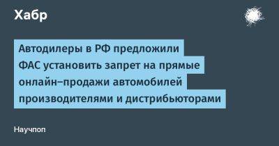 denis19 - Автодилеры в РФ предложили ФАС установить запрет на прямые онлайн-продажи автомобилей производителями и дистрибьюторами - habr.com - Россия