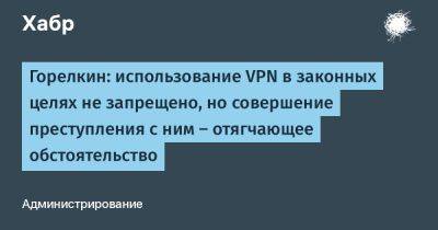 Антон Горелкин - denis19 - Горелкин: использование VPN в законных целях не запрещено, но совершение преступления с ним — отягчающее обстоятельство - habr.com