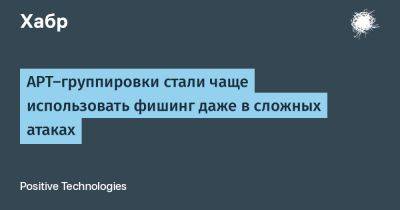 APT-группировки стали чаще использовать фишинг даже в сложных атаках - habr.com